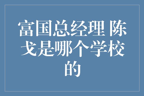 富国总经理 陈戈是哪个学校的